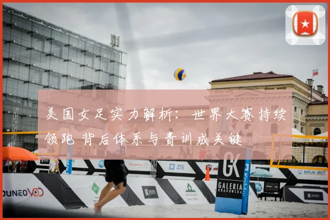 美国女足实力解析：世界大赛持续领跑 背后体系与青训成关键