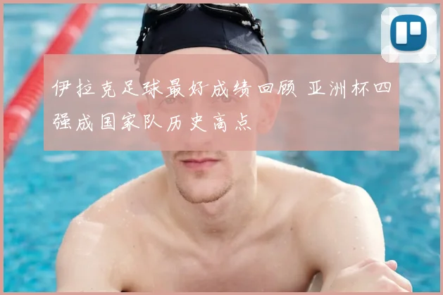 伊拉克足球最好成绩回顾 亚洲杯四强成国家队历史高点