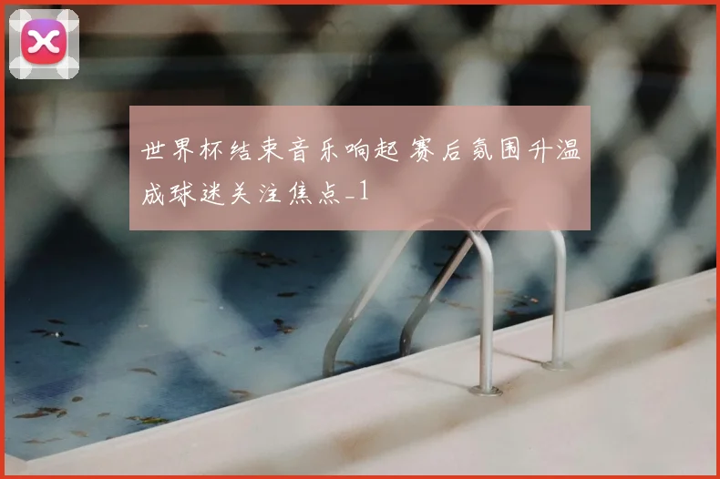 世界杯结束音乐响起 赛后氛围升温成球迷关注焦点_1