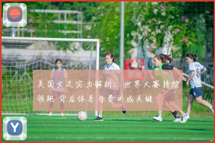 美国女足实力解析：世界大赛持续领跑 背后体系与青训成关键