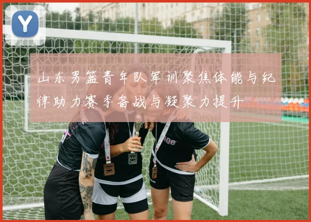 山东男篮青年队军训聚焦体能与纪律助力赛季备战与凝聚力提升