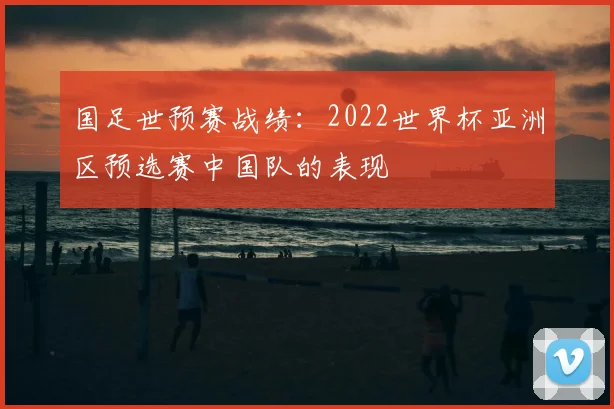 国足世预赛战绩:2022世界杯亚洲区预选赛中国队的表现