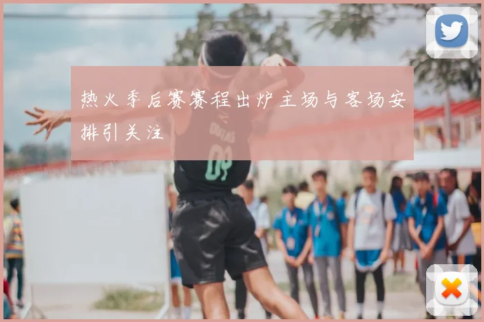 热火季后赛赛程出炉主场与客场安排引关注