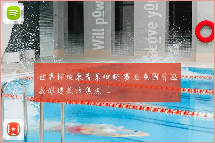 世界杯结束音乐响起 赛后氛围升温成球迷关注焦点_1