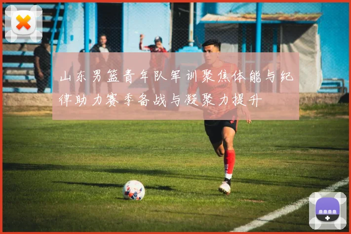 山东男篮青年队军训聚焦体能与纪律助力赛季备战与凝聚力提升