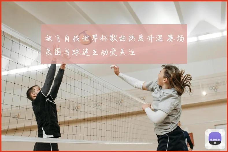 放飞自我世界杯歌曲热度升温 赛场氛围与球迷互动受关注