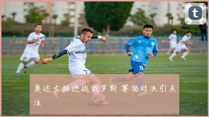 奥运女排迎战俄罗斯 赛场对决引关注