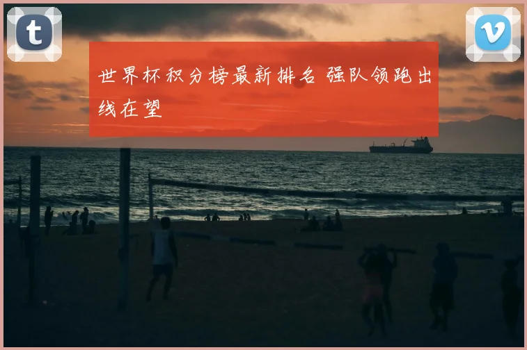 世界杯积分榜最新排名 强队领跑出线在望