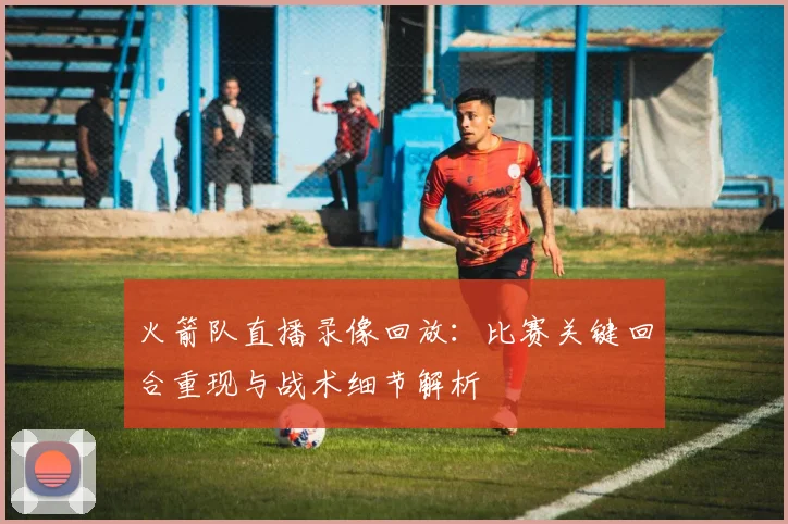 火箭队直播录像回放:比赛关键回合重现与战术细节解析