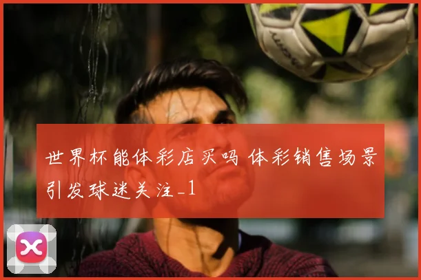 世界杯能体彩店买吗 体彩销售场景引发球迷关注_1