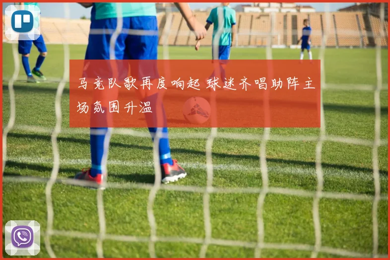 马竞队歌再度响起 球迷齐唱助阵主场氛围升温