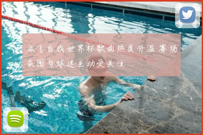 放飞自我世界杯歌曲热度升温 赛场氛围与球迷互动受关注