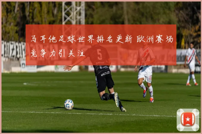 马耳他足球世界排名更新 欧洲赛场竞争力引关注
