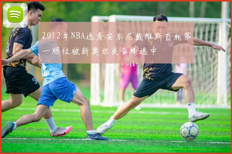 2012年NBA选秀安东尼戴维斯首轮第一顺位被新奥尔良黄蜂选中