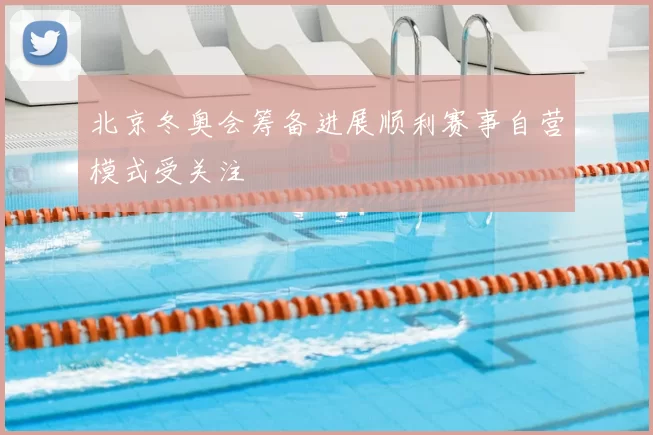 北京冬奥会筹备进展顺利赛事自营模式受关注