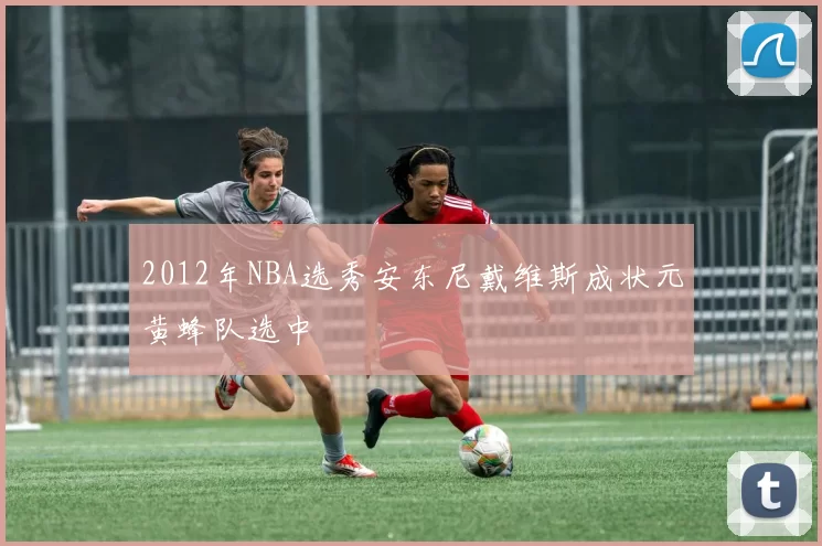 2012年NBA选秀安东尼戴维斯成状元黄蜂队选中