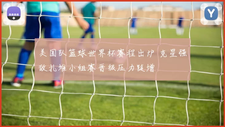 美国队篮球世界杯赛程出炉 克星强敌扎堆小组赛晋级压力陡增