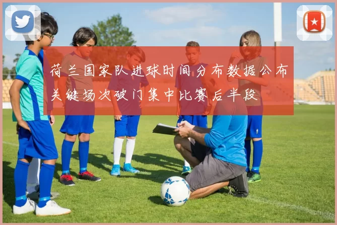 荷兰国家队进球时间分布数据公布关键场次破门集中比赛后半段