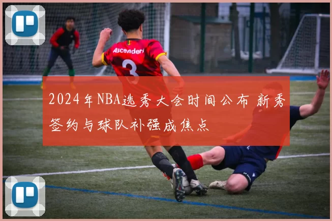 2024年NBA选秀大会时间公布 新秀签约与球队补强成焦点