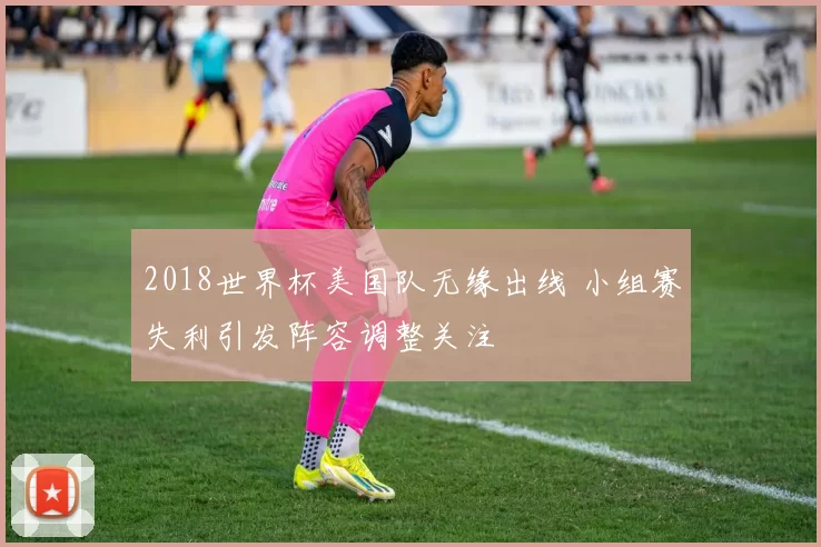 2018世界杯美国队无缘出线 小组赛失利引发阵容调整关注