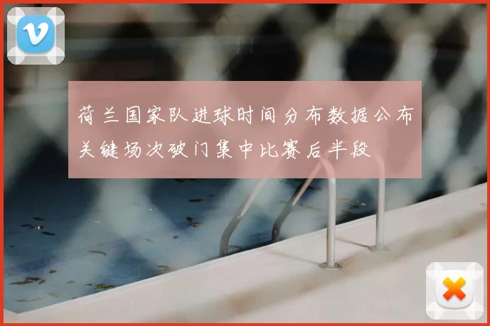 荷兰国家队进球时间分布数据公布关键场次破门集中比赛后半段