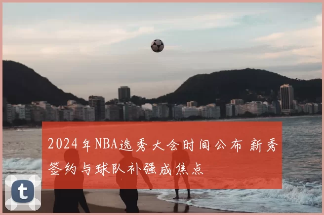 2024年NBA选秀大会时间公布 新秀签约与球队补强成焦点