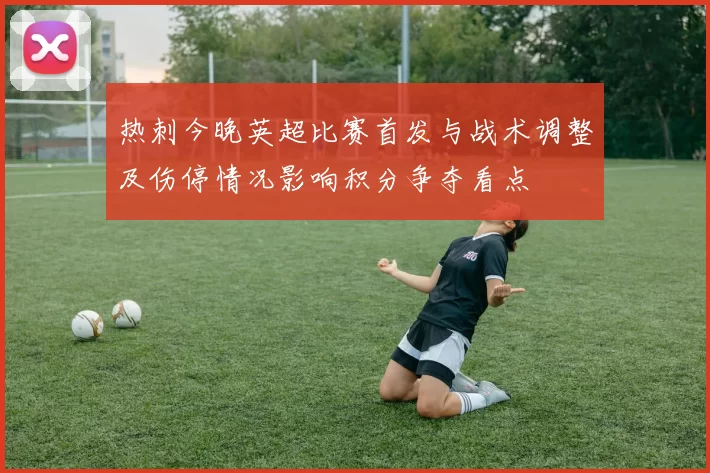 热刺今晚英超比赛首发与战术调整及伤停情况影响积分争夺看点