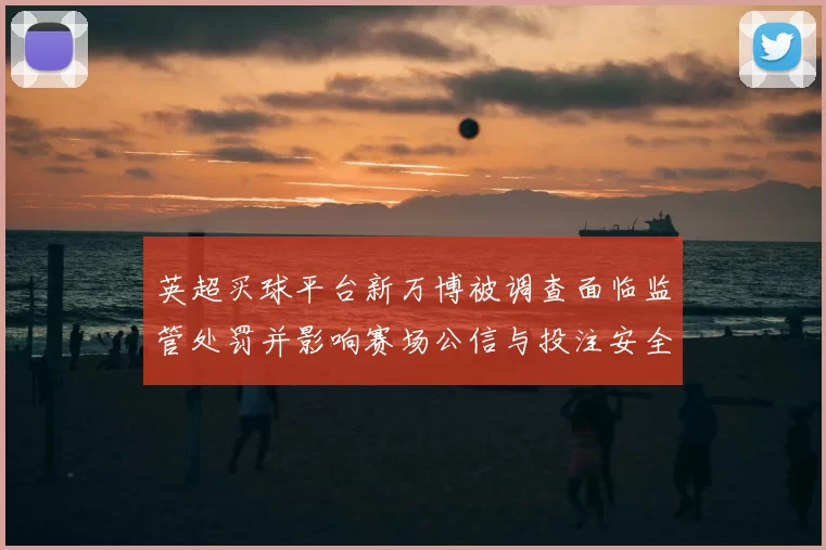 英超买球平台新万博被调查面临监管处罚并影响赛场公信与投注安全