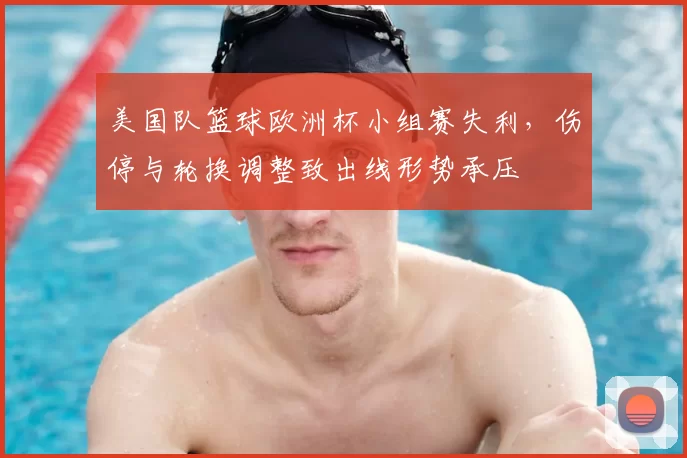 美国队篮球欧洲杯小组赛失利，伤停与轮换调整致出线形势承压