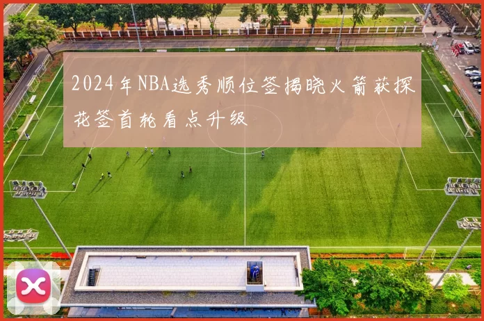 2024年NBA选秀顺位签揭晓火箭获探花签首轮看点升级