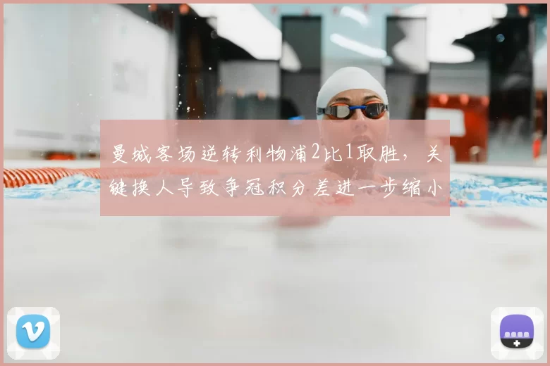 曼城客场逆转利物浦2比1取胜，关键换人导致争冠积分差进一步缩小