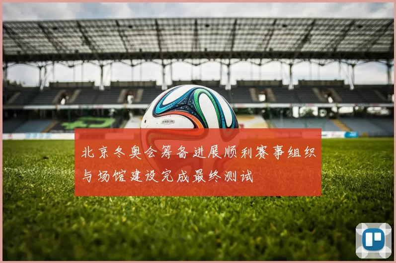 北京冬奥会筹备进展顺利赛事组织与场馆建设完成最终测试