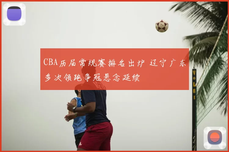 CBA历届常规赛排名出炉 辽宁广东多次领跑争冠悬念延续