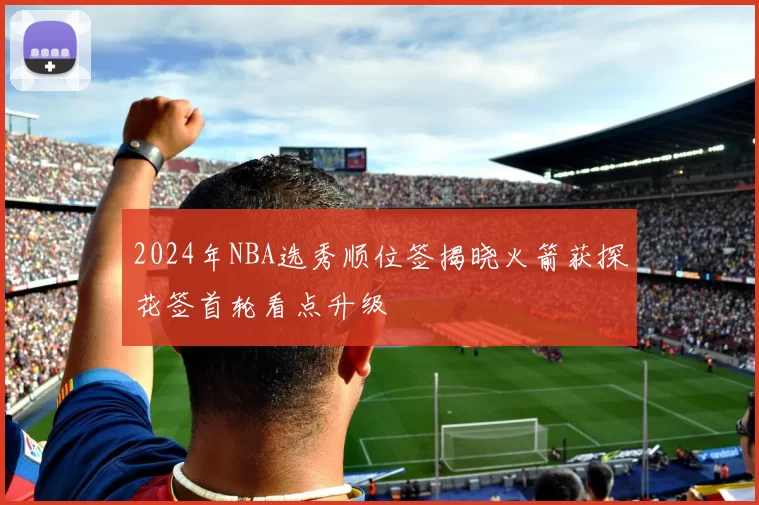 2024年NBA选秀顺位签揭晓火箭获探花签首轮看点升级